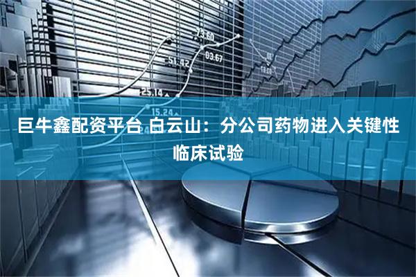 巨牛鑫配资平台 白云山：分公司药物进入关键性临床试验