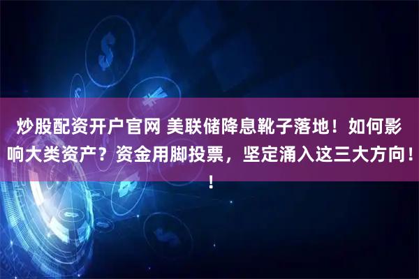 炒股配资开户官网 美联储降息靴子落地！如何影响大类资产？资金用脚投票，坚定涌入这三大方向！