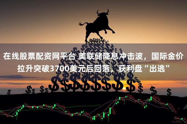 在线股票配资网平台 美联储降息冲击波，国际金价拉升突破3700美元后回落，获利盘“出逃”