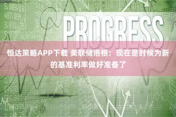 恒达策略APP下载 美联储洛根：现在是时候为新的基准利率做好准备了