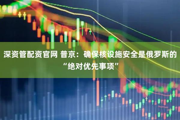 深资管配资官网 普京：确保核设施安全是俄罗斯的“绝对优先事项”