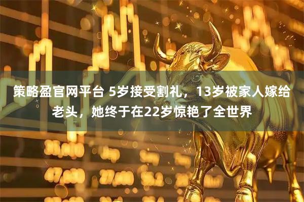 策略盈官网平台 5岁接受割礼，13岁被家人嫁给老头，她终于在22岁惊艳了全世界