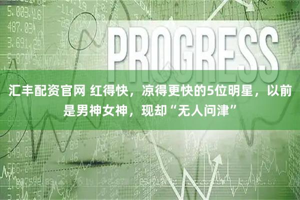 汇丰配资官网 红得快，凉得更快的5位明星，以前是男神女神，现却“无人问津”