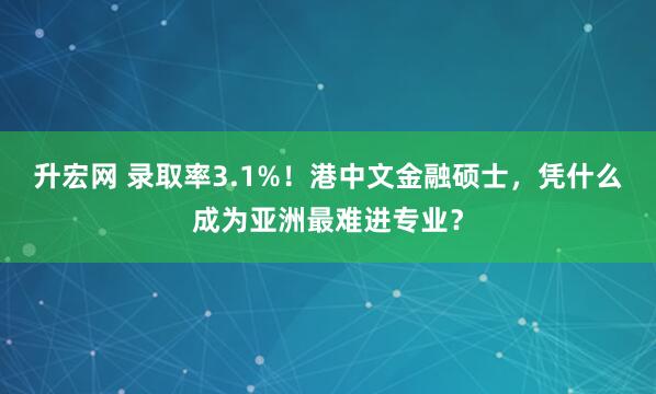升宏网 录取率3.1%！港中文金融硕士，凭什么成为亚洲最难进专业？