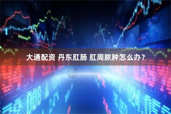 大通配资 丹东肛肠 肛周脓肿怎么办？