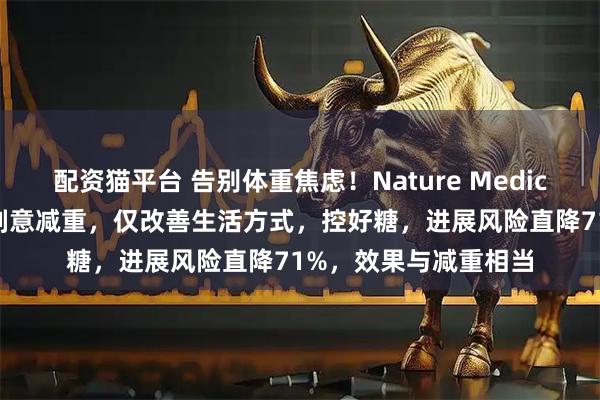 配资猫平台 告别体重焦虑！Nature Medicine：糖尿病前期不刻意减重，仅改善生活方式，控好糖，进展风险直降71%，效果与减重相当