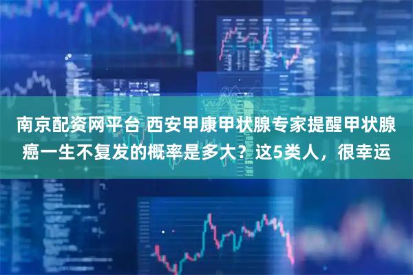 南京配资网平台 西安甲康甲状腺专家提醒甲状腺癌一生不复发的概率是多大？这5类人，很幸运