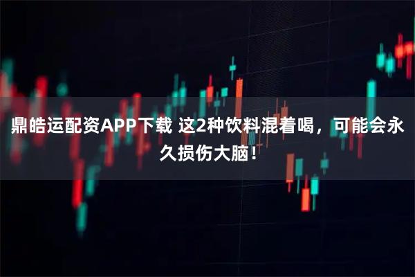 鼎皓运配资APP下载 这2种饮料混着喝，可能会永久损伤大脑！
