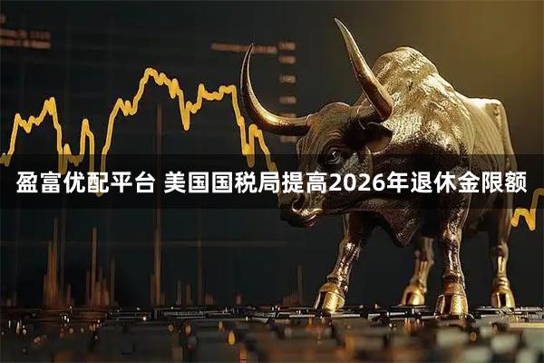 盈富优配平台 美国国税局提高2026年退休金限额