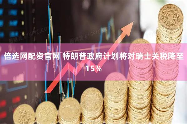 倍选网配资官网 特朗普政府计划将对瑞士关税降至15%