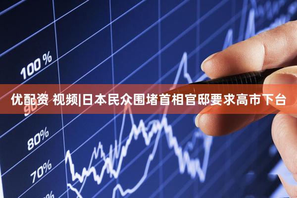 优配资 视频|日本民众围堵首相官邸要求高市下台