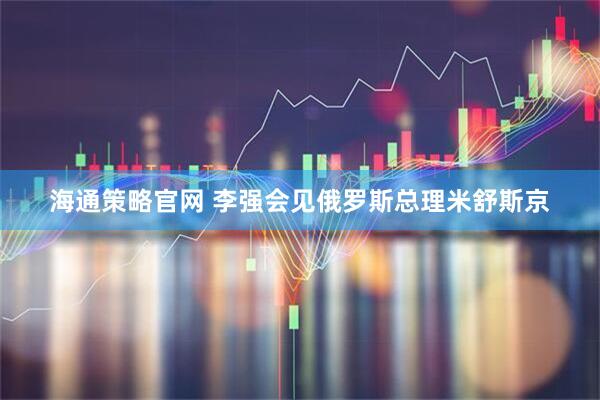 海通策略官网 李强会见俄罗斯总理米舒斯京