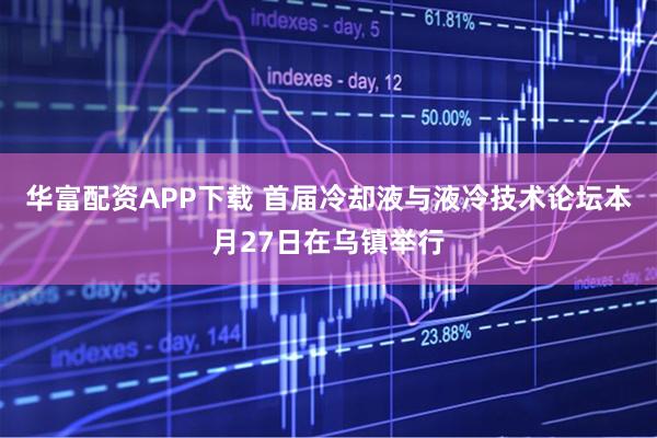 华富配资APP下载 首届冷却液与液冷技术论坛本月27日在乌镇举行
