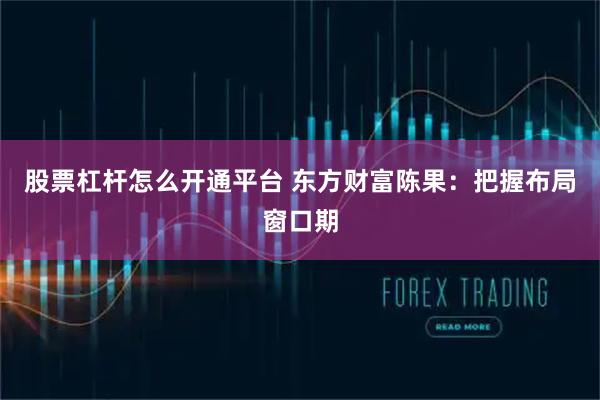 股票杠杆怎么开通平台 东方财富陈果：把握布局窗口期