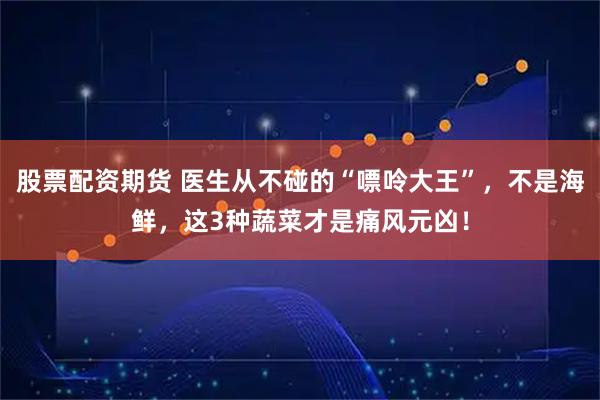 股票配资期货 医生从不碰的“嘌呤大王”，不是海鲜，这3种蔬菜才是痛风元凶！
