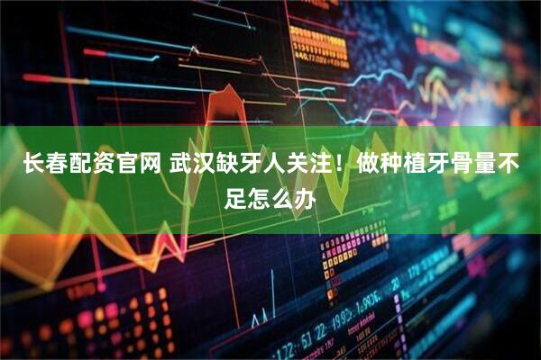 长春配资官网 武汉缺牙人关注！做种植牙骨量不足怎么办