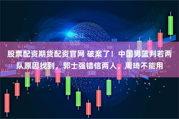 股票配资期货配资官网 破案了！中国男篮判若两队原因找到，郭士强错信两人，周琦不能用