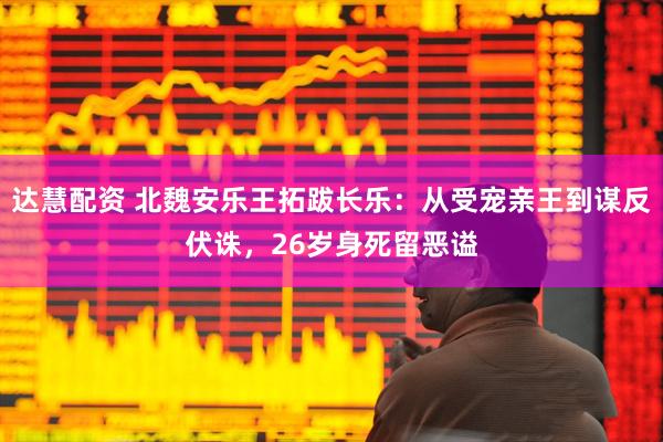达慧配资 北魏安乐王拓跋长乐：从受宠亲王到谋反伏诛，26岁身死留恶谥