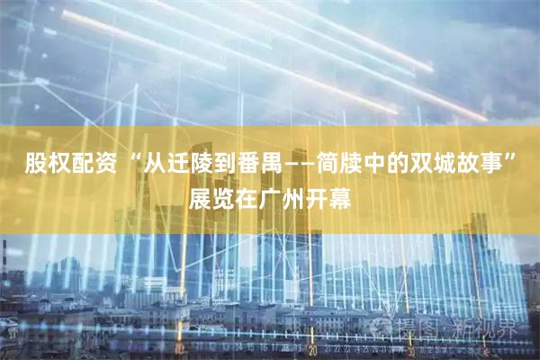 股权配资 “从迁陵到番禺——简牍中的双城故事”展览在广州开幕