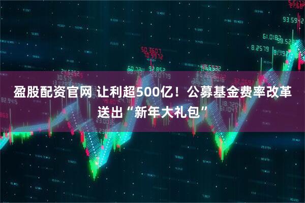 盈股配资官网 让利超500亿！公募基金费率改革送出“新年大礼包”