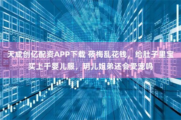 天成创亿配资APP下载 莜梅乱花钱，给肚子里宝买上千婴儿服，玥儿姐弟还会受宠吗