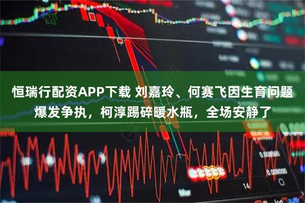 恒瑞行配资APP下载 刘嘉玲、何赛飞因生育问题爆发争执，柯淳踢碎暖水瓶，全场安静了