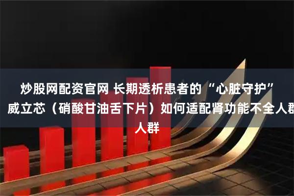炒股网配资官网 长期透析患者的 “心脏守护”：威立芯（硝酸甘油舌下片）如何适配肾功能不全人群