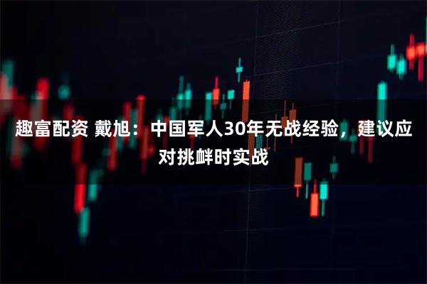 趣富配资 戴旭：中国军人30年无战经验，建议应对挑衅时实战