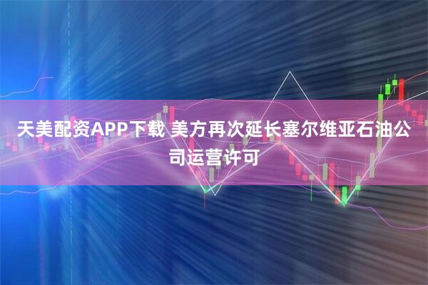 天美配资APP下载 美方再次延长塞尔维亚石油公司运营许可