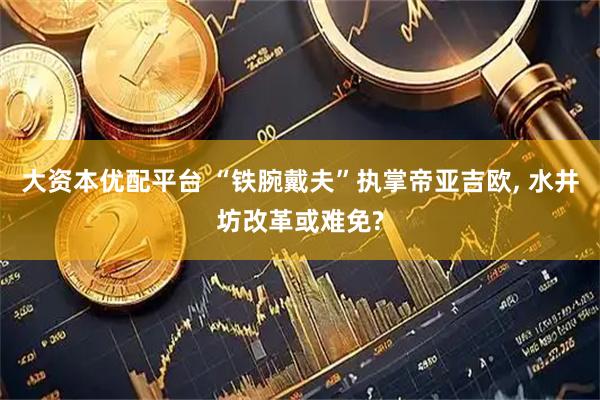大资本优配平台 “铁腕戴夫”执掌帝亚吉欧, 水井坊改革或难免?