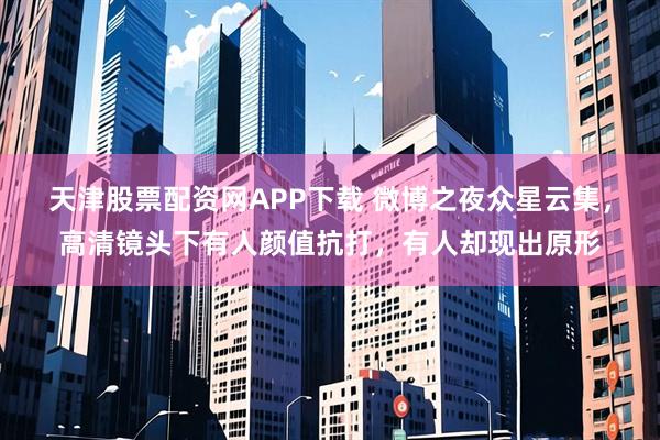 天津股票配资网APP下载 微博之夜众星云集，高清镜头下有人颜值抗打，有人却现出原形