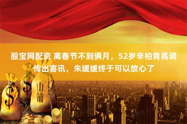 股宝网配资 离春节不到俩月，52岁辛柏青高调传出喜讯，朱媛媛终于可以放心了