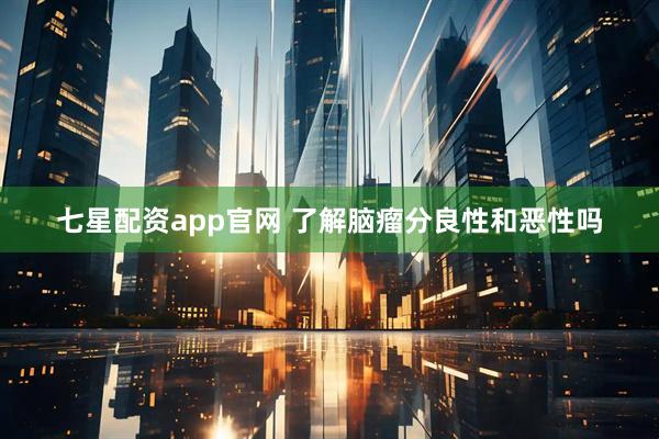 七星配资app官网 了解脑瘤分良性和恶性吗