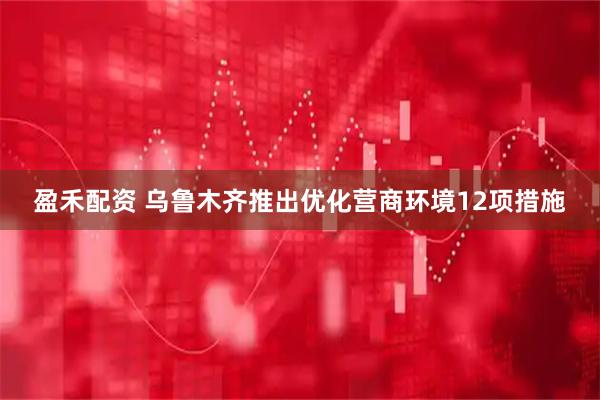 盈禾配资 乌鲁木齐推出优化营商环境12项措施