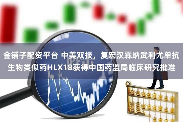 金铺子配资平台 中美双报，复宏汉霖纳武利尤单抗生物类似药HLX18获得中国药监局临床研究批准