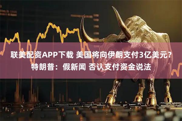 联美配资APP下载 美国将向伊朗支付3亿美元？特朗普：假新闻 否认支付资金说法