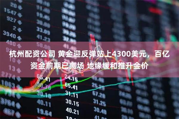 杭州配资公司 黄金迎反弹站上4300美元,百亿资金前期已离场 地缘缓和推升金价