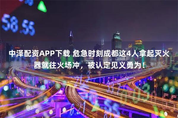中泽配资APP下载 危急时刻成都这4人拿起灭火器就往火场冲，被认定见义勇为！