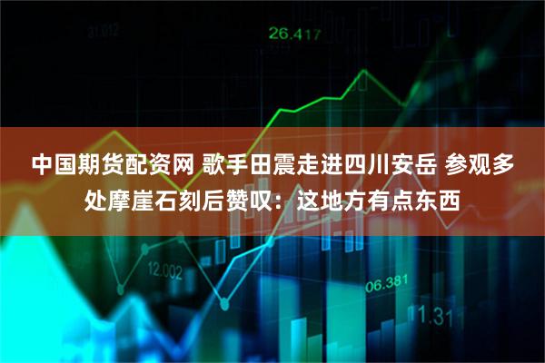 中国期货配资网 歌手田震走进四川安岳 参观多处摩崖石刻后赞叹：这地方有点东西