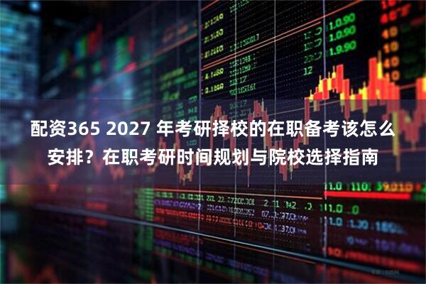 配资365 2027 年考研择校的在职备考该怎么安排？在职考研时间规划与院校选择指南
