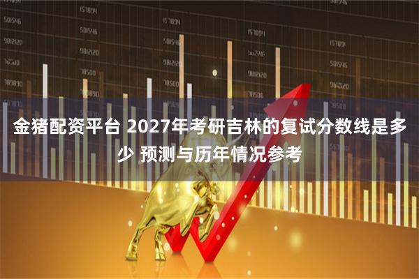 金猪配资平台 2027年考研吉林的复试分数线是多少 预测与历年情况参考